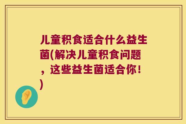 儿童积食适合什么益生菌(解决儿童积食问题,这些益生菌适合你!) 儿童积食适合什么益生菌(解决儿童积食问题,这些益生菌适合你!)