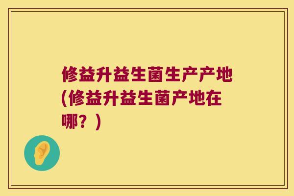 修益升益生菌生产产地(修益升益生菌产地在哪？)
