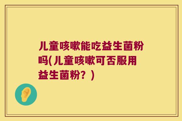 儿童咳嗽能吃益生菌粉吗(儿童咳嗽可否服用益生菌粉？)
