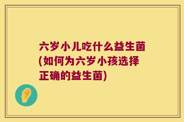 六岁小儿吃什么益生菌(如何为六岁小孩选择正确的益生菌)