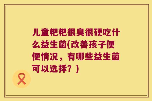 儿童粑粑很臭很硬吃什么益生菌(改善孩子便便情况，有哪些益生菌可以选择？)