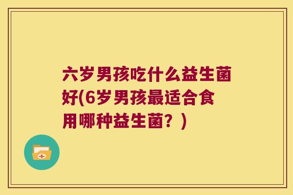 六岁男孩吃什么益生菌好(6岁男孩最适合食用哪种益生菌？)