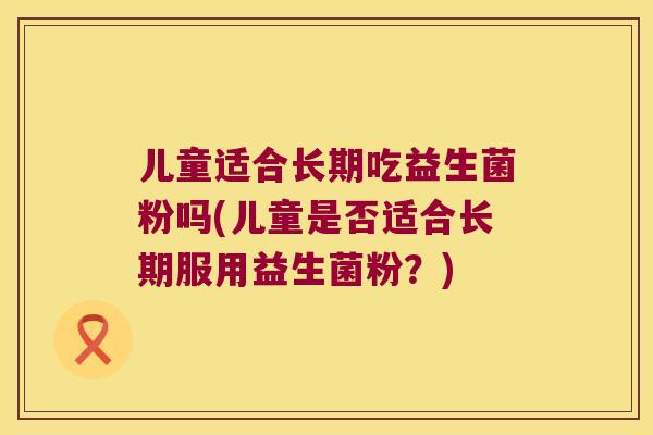 儿童适合长期吃益生菌粉吗(儿童是否适合长期服用益生菌粉？)