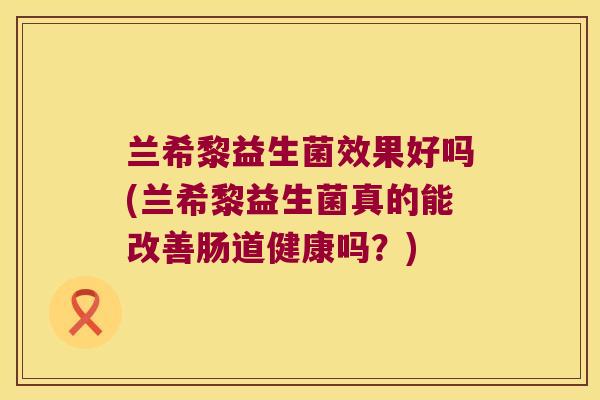 兰希黎益生菌效果好吗(兰希黎益生菌真的能改善肠道健康吗？)