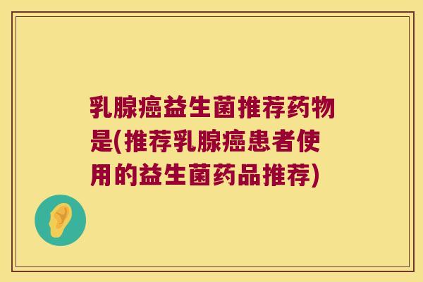 乳腺癌益生菌推荐药物是(推荐乳腺癌患者使用的益生菌药品推荐)