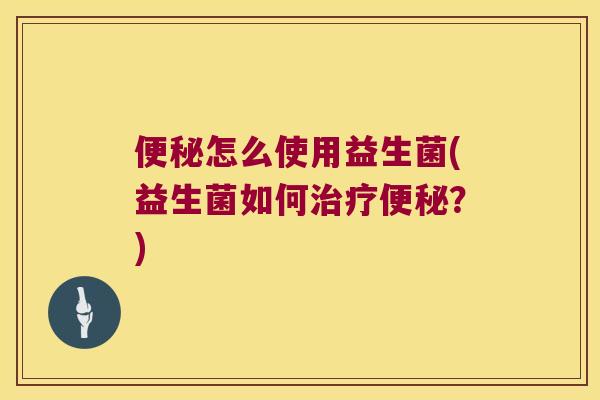 便秘怎么使用益生菌(益生菌如何治疗便秘？)