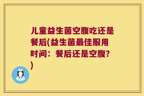 儿童益生菌空腹吃还是餐后(益生菌最佳服用时间：餐后还是空腹？)
