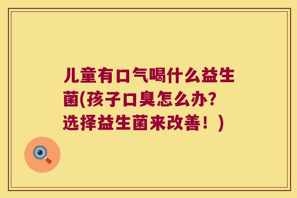 儿童有口气喝什么益生菌(孩子口臭怎么办？选择益生菌来改善！)