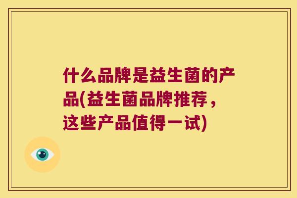 什么品牌是益生菌的产品(益生菌品牌推荐,这些产品值得一试) 什么品牌是益生菌的产品(益生菌品牌推荐,这些产品值得一试)