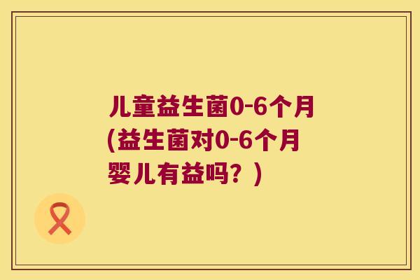儿童益生菌0-6个月(益生菌对0-6个月婴儿有益吗?) 儿童益生菌0-6个月(益生菌对0-6个月婴儿有益吗?)