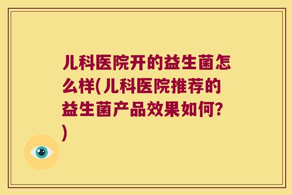 儿科医院开的益生菌怎么样(儿科医院推荐的益生菌产品效果如何？)
