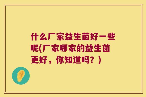 什么厂家益生菌好一些呢(厂家哪家的益生菌更好，你知道吗？)