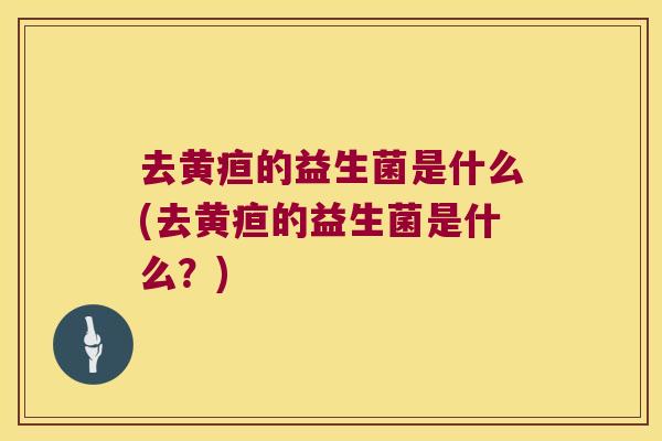 去黄疸的益生菌是什么(去黄疸的益生菌是什么？)