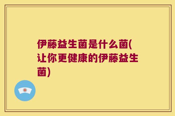 伊藤益生菌是什么菌(让你更健康的伊藤益生菌)