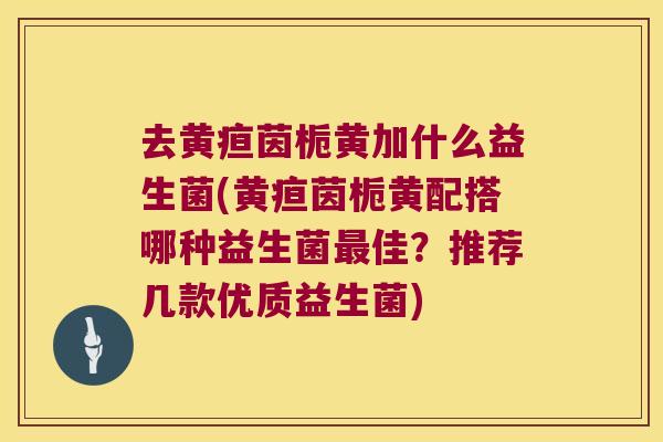 去黄疸茵栀黄加什么益生菌(黄疸茵栀黄配搭哪种益生菌佳？推荐几款优质益生菌)