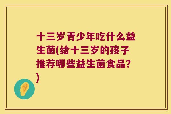 十三岁青少年吃什么益生菌(给十三岁的孩子推荐哪些益生菌食品？)