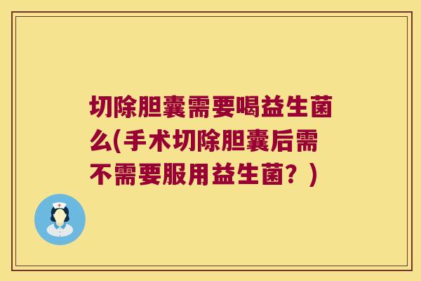 切除胆囊需要喝益生菌么(手术切除胆囊后需不需要服用益生菌？)