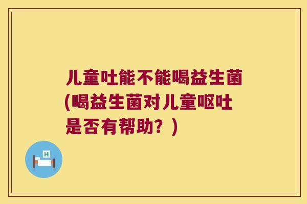 儿童吐能不能喝益生菌(喝益生菌对儿童呕吐是否有帮助？)