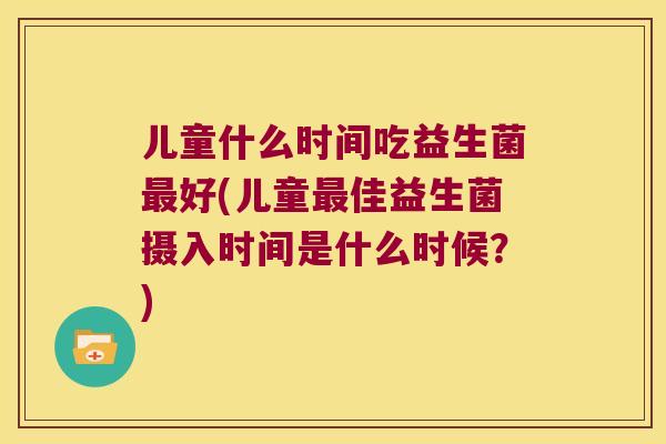 儿童什么时间吃益生菌好(儿童佳益生菌摄入时间是什么时候？)