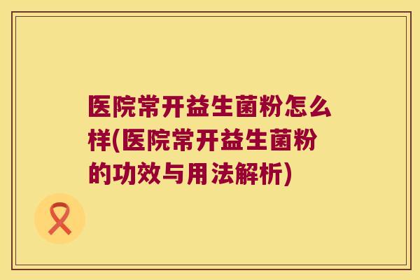 医院常开益生菌粉怎么样(医院常开益生菌粉的功效与用法解析)