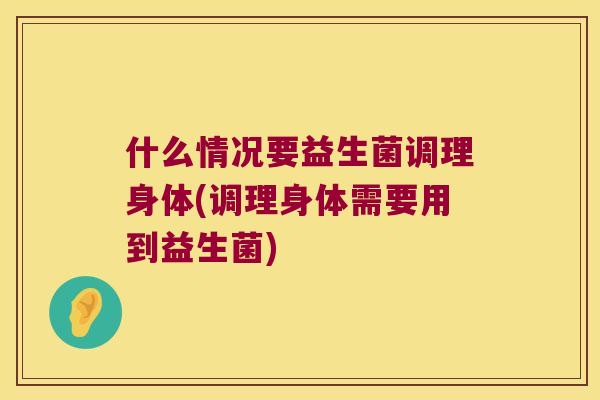什么情况要益生菌调理身体(调理身体需要用到益生菌) 什么情况要益生菌调理身体(调理身体需要用到益生菌)