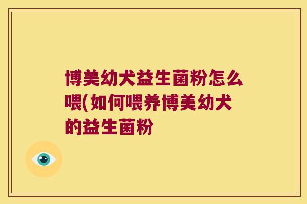 博美幼犬益生菌粉怎么喂(如何喂养博美幼犬的益生菌粉