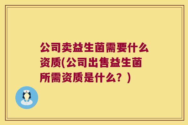 公司卖益生菌需要什么资质(公司出售益生菌所需资质是什么？)