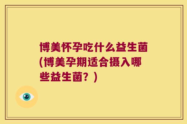 博美怀孕吃什么益生菌(博美孕期适合摄入哪些益生菌？)
