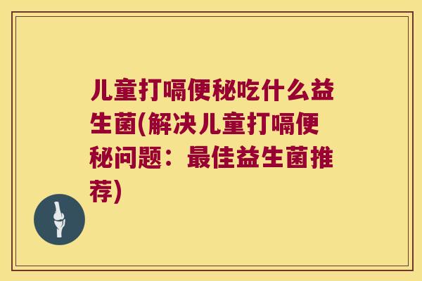 儿童打嗝便秘吃什么益生菌(解决儿童打嗝便秘问题：最佳益生菌推荐)