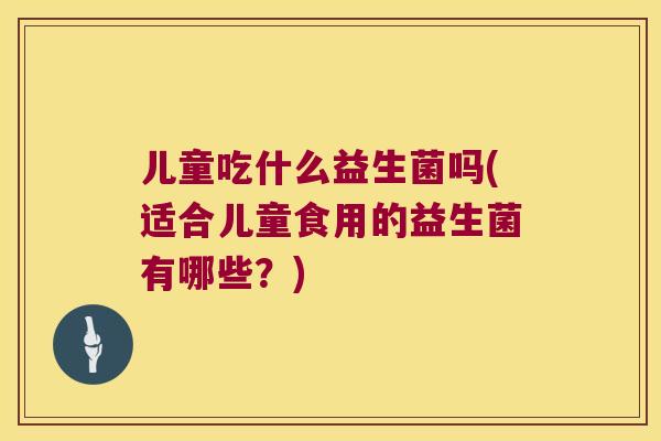 儿童吃什么益生菌吗(适合儿童食用的益生菌有哪些？)