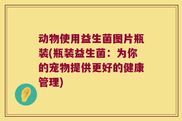 动物使用益生菌图片瓶装(瓶装益生菌:为你的宠物提供更好的健康管理) 动物使用益生菌图片瓶装(瓶装益生菌:为你的宠物提供更好的健康管理)