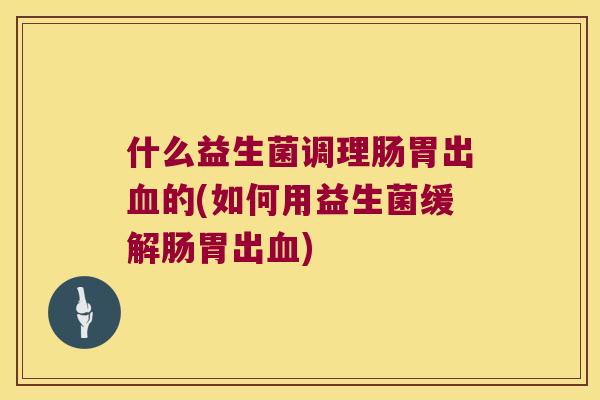 什么益生菌调理肠胃出血的(如何用益生菌缓解肠胃出血)