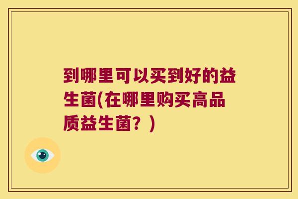 到哪里可以买到好的益生菌(在哪里购买高品质益生菌?) 到哪里可以买到好的益生菌(在哪里购买高品质益生菌?)