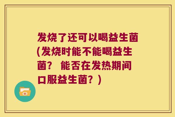 发烧了还可以喝益生菌(发烧时能不能喝益生菌？ 能否在发热期间口服益生菌？)