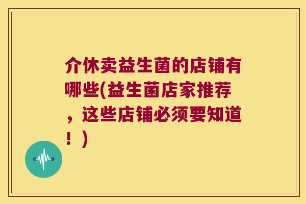 介休卖益生菌的店铺有哪些(益生菌店家推荐,这些店铺必须要知道!) 介休卖益生菌的店铺有哪些(益生菌店家推荐,这些店铺必须要知道!)