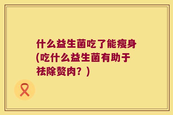 什么益生菌吃了能瘦身(吃什么益生菌有助于祛除赘肉？)