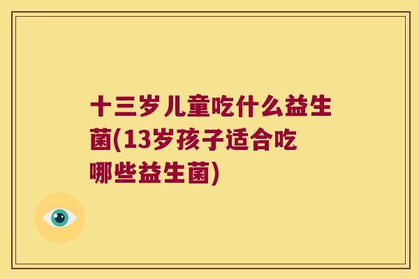 十三岁儿童吃什么益生菌(13岁孩子适合吃哪些益生菌)