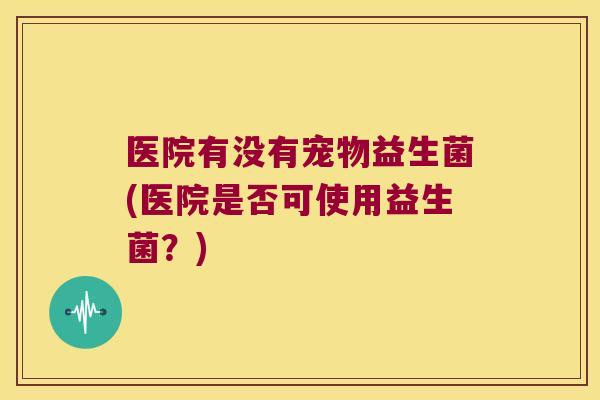 医院有没有宠物益生菌(医院是否可使用益生菌？)