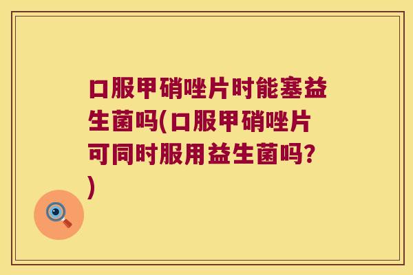 口服甲硝唑片时能塞益生菌吗(口服甲硝唑片可同时服用益生菌吗?) 口服甲硝唑片时能塞益生菌吗(口服甲硝唑片可同时服用益生菌吗?)