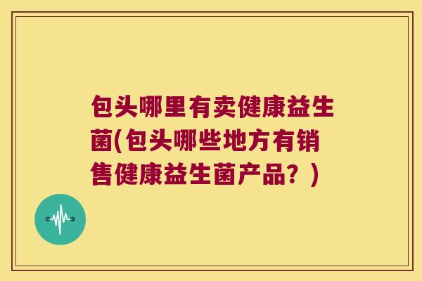 包头哪里有卖健康益生菌(包头哪些地方有销售健康益生菌产品？)