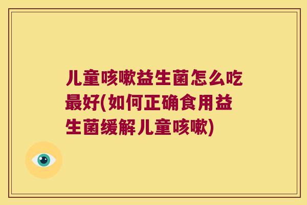 儿童咳嗽益生菌怎么吃最好(如何正确食用益生菌缓解儿童咳嗽)
