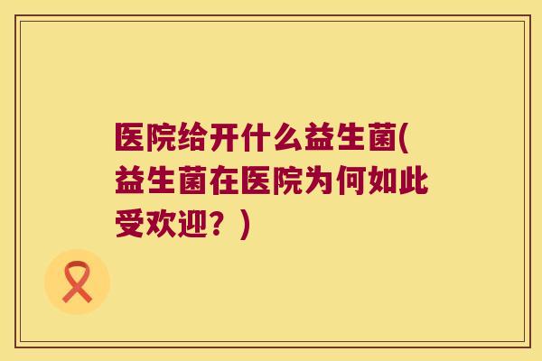医院给开什么益生菌(益生菌在医院为何如此受欢迎？)
