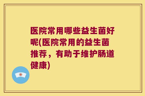 医院常用哪些益生菌好呢(医院常用的益生菌推荐，有助于维护肠道健康)