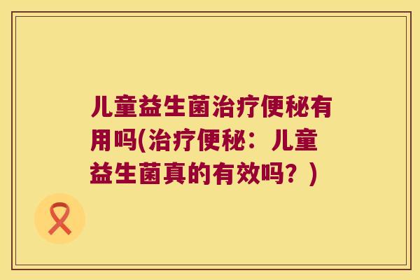 儿童益生菌治疗便秘有用吗(治疗便秘：儿童益生菌真的有效吗？)