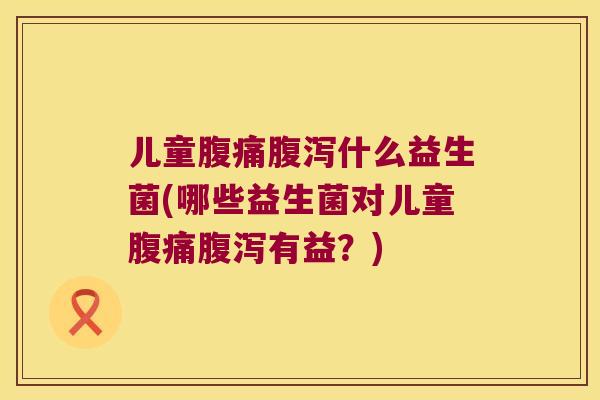 儿童腹痛腹泻什么益生菌(哪些益生菌对儿童腹痛腹泻有益？)