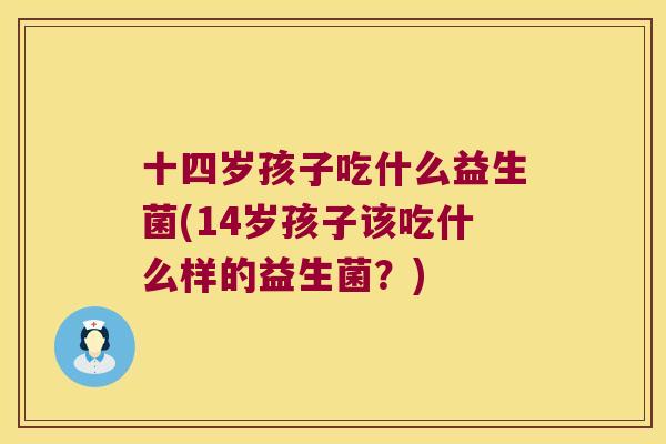 十四岁孩子吃什么益生菌(14岁孩子该吃什么样的益生菌？)