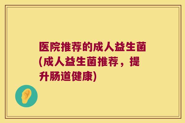 医院推荐的成人益生菌(成人益生菌推荐，提升肠道健康)