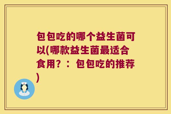 包包吃的哪个益生菌可以(哪款益生菌适合食用?:包包吃的推荐) 包包吃的哪个益生菌可以(哪款益生菌适合食用?:包包吃的推荐)