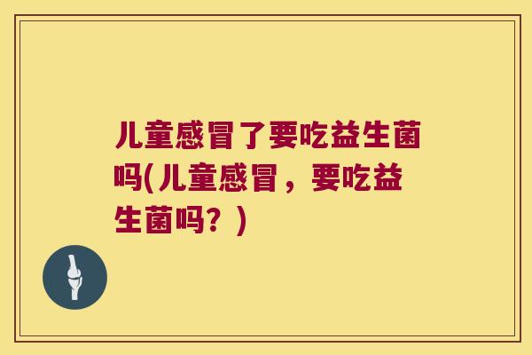 儿童感冒了要吃益生菌吗(儿童感冒，要吃益生菌吗？)