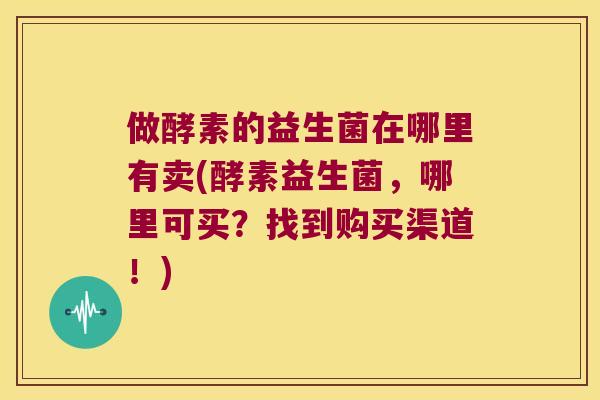 做酵素的益生菌在哪里有卖(酵素益生菌，哪里可买？找到购买渠道！)